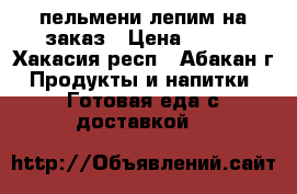 пельмени лепим на заказ › Цена ­ 300 - Хакасия респ., Абакан г. Продукты и напитки » Готовая еда с доставкой   